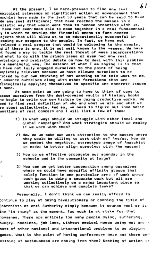 41 Rt the present, I am haro-pressed to find any real logicel relevence or significant action or sdvencesent that srchist heve made in the last SU yeers that can be said to heve Ge sny resl difference; that have resched the mewses in & alistic way thot would want them to Secome prosctive with ss. have not even been sble to cose tagether in a real funcumental y in which ta develop the finencial eesns to func needed ejucts that will 11y successful in In fact, we heve not the oeopl ¥ there is one, it is not uell known to the mamses. Ue have t found o way to teckle the Tesl threat of mess incarcerations 4 what to do uith the prison issue or even had any real tuining end reslistic debate on how to deal with this proble "a mesningful vay. Tha essence of what I am saying is is thet not fully ves to the point of being lloued ourselves to be anting to be told wnat to 0o, - agvance ourselves along with other formetions that are totegicelly applying themselves to spacific end concrete issues c hona. At some point we are going to have to think of uays to cue ourselves from the dust-covered vaults of history books te our own history by oing proguctive uorks. ue 1 cefinition of who and uhat we sre enc what we re about collectively. And 80, we need to figure out some besic sestions of real concern ond 1 will 1ist a few of them: Acked by our oun thinking of not 1) In uhet veys should ue struggle uith other local anc global caspaigna? Ang what stretegies snould we employ ¢ ue uork with thea? 2) Mow do ue meke our work attractive to the messes wnere they would be willing to work with us? Ano/or, how g0 we coabot the negative, stereotype image of Anarchist in order to better elign ourselves uith the messes 3) How o we effective propagste our sgendas in the schools and in the community at lerge? 3) Wow can ve get better cooperation amang ourselves wnere we could heve specific affinity groups that . solely function in ome particular ares 3f work wnere ch group is doing rate uork but all o working collectively on a mejor important pie that ue can achisve and cosplete tasks? Personelly, 1 don’t think we can really afforc to ontinue to play at being revolutionary or donning the title of -uthority simply because it sounds cool ar is the “in thing" at the moment. Too much is at steke for thet . There are antirely too many people dying. suffering, wungry, homeless, job-lass, without medicel needs being met enc A ost of other national and internsticnal problems to be pleyin: gan inarcnists or ant! nat is the point of heving conferences here an: there ond n3thing of seriousness are coming from then? Hothing of action is